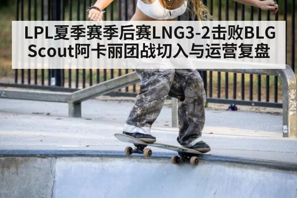 LPL夏季赛季后赛LNG3-2击败BLG Scout阿卡丽团战切入与运营复盘