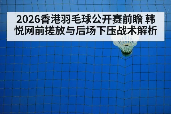 2026香港羽毛球公开赛前瞻 韩悦网前搓放与后场下压战术解析